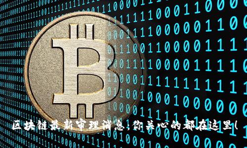 区块链最新审理消息：你关心的都在这里！