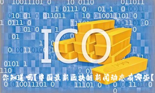 你知道吗？中国最新区块链新闻动态有哪些？