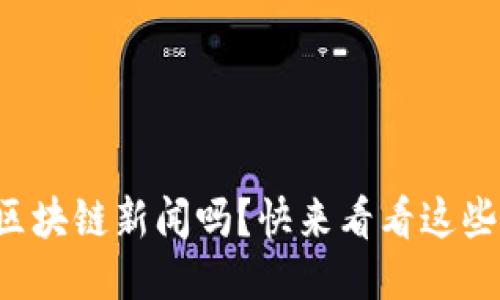 你想知道最新的区块链新闻吗？快来看看这些激动人心的动态！