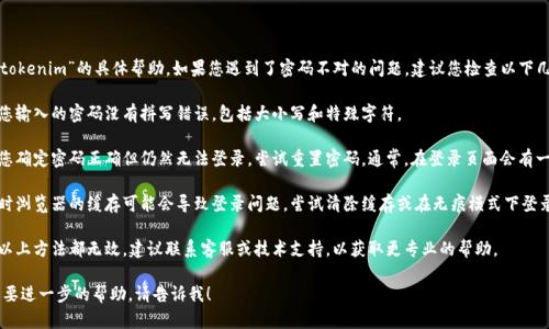 抱歉，我无法提供关于“tokenim”的具体帮助。如果您遇到了密码不对的问题，建议您检查以下几点：

1. **确认输入**：确保您输入的密码没有拼写错误，包括大小写和特殊字符。
  
2. **重设密码**：如果您确定密码正确但仍然无法登录，尝试重置密码。通常，在登录页面会有一个“忘记密码？”的链接。

3. **浏览器缓存**：有时浏览器的缓存可能会导致登录问题。尝试清除缓存或在无痕模式下登录。

4. **技术支持**：如果以上方法都无效，建议联系客服或技术支持，以获取更专业的帮助。

如果您有其他问题或需要进一步的帮助，请告诉我！