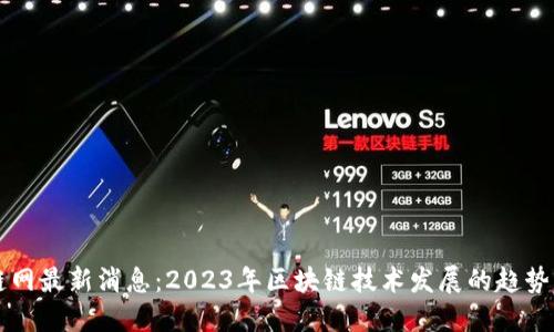 区块链网最新消息：2023年区块链技术发展的趋势与动态